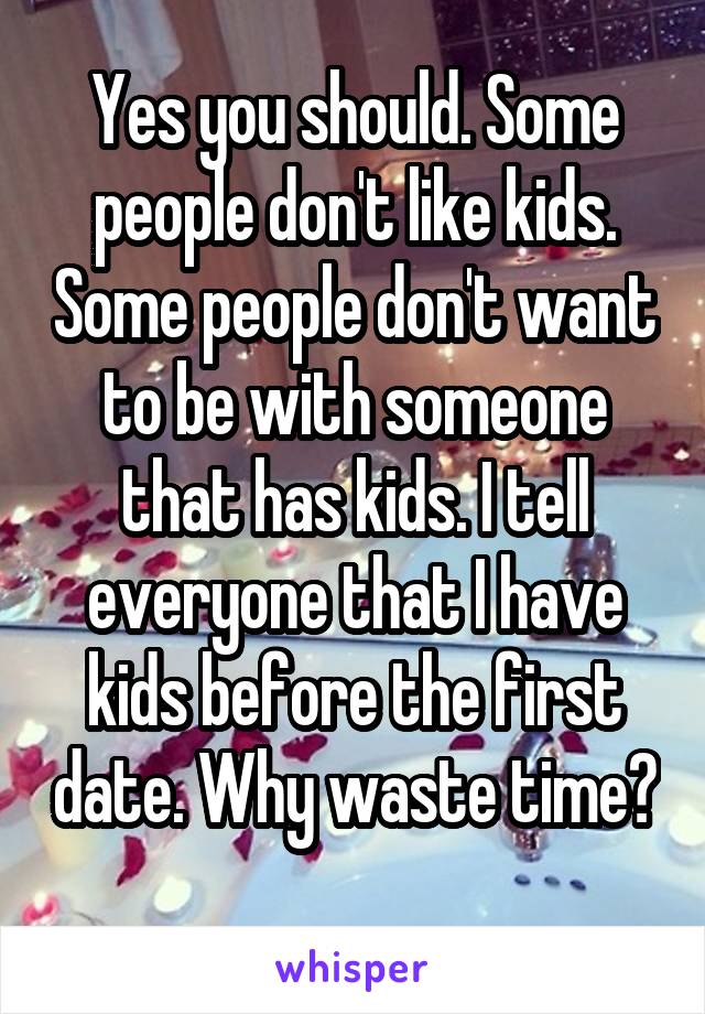 Yes you should. Some people don't like kids. Some people don't want to be with someone that has kids. I tell everyone that I have kids before the first date. Why waste time? 