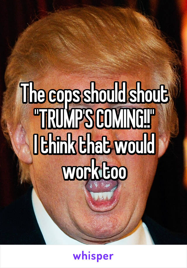 The cops should shout "TRUMP'S COMING!!"
I think that would work too