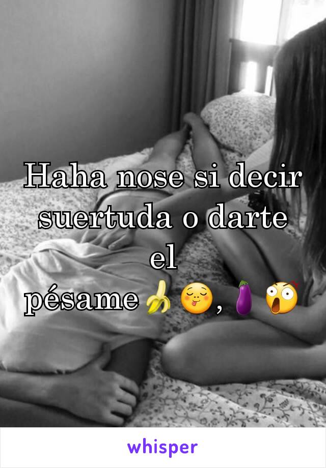 Haha nose si decir suertuda o darte el pésame🍌😋,🍆😲