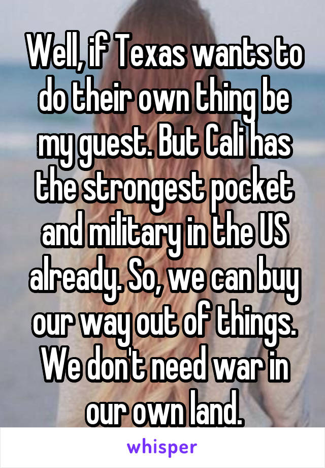 Well, if Texas wants to do their own thing be my guest. But Cali has the strongest pocket and military in the US already. So, we can buy our way out of things. We don't need war in our own land.