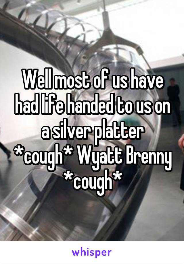 Well most of us have had life handed to us on a silver platter *cough* Wyatt Brenny *cough*