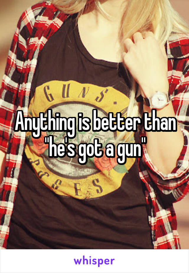 Anything is better than "he's got a gun"
