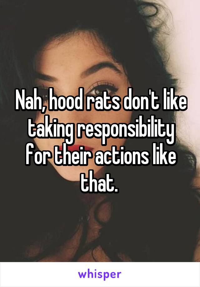Nah, hood rats don't like taking responsibility for their actions like that. 