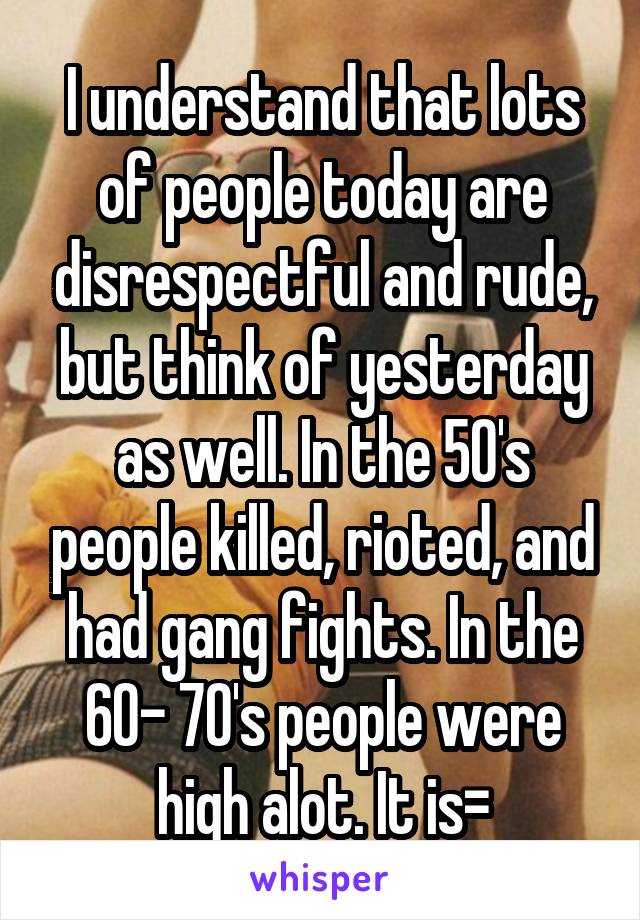 I understand that lots of people today are disrespectful and rude, but think of yesterday as well. In the 50's people killed, rioted, and had gang fights. In the 60- 70's people were high alot. It is=