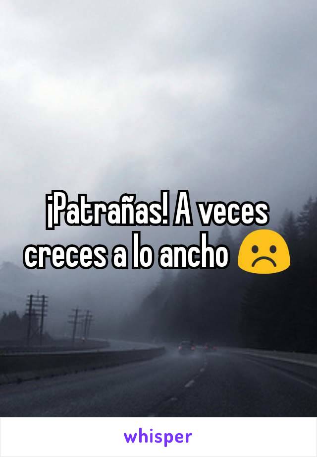 ¡Patrañas! A veces creces a lo ancho ☹️