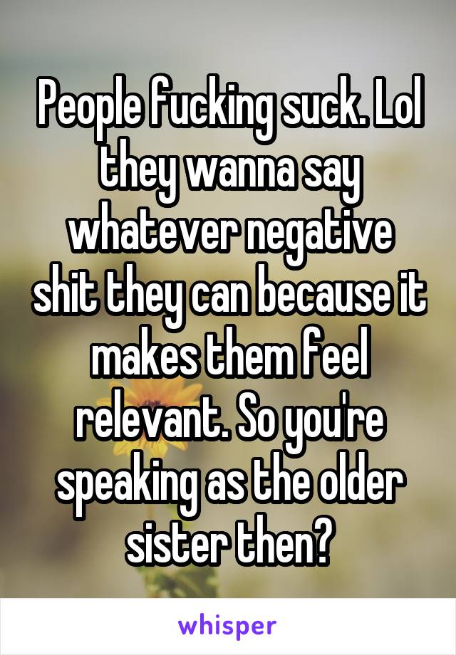 People fucking suck. Lol they wanna say whatever negative shit they can because it makes them feel relevant. So you're speaking as the older sister then?