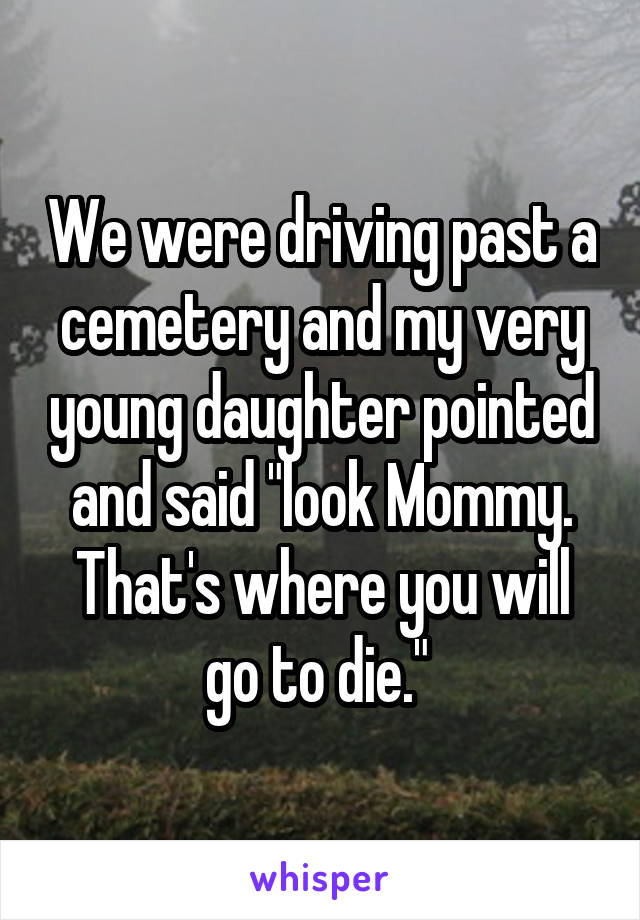 We were driving past a cemetery and my very young daughter pointed and said "look Mommy. That's where you will go to die." 
