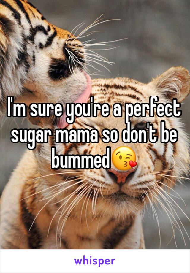 I'm sure you're a perfect sugar mama so don't be bummed😘