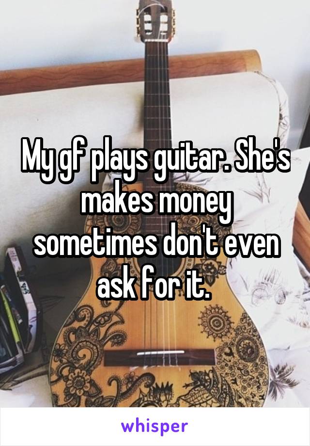 My gf plays guitar. She's makes money sometimes don't even ask for it. 
