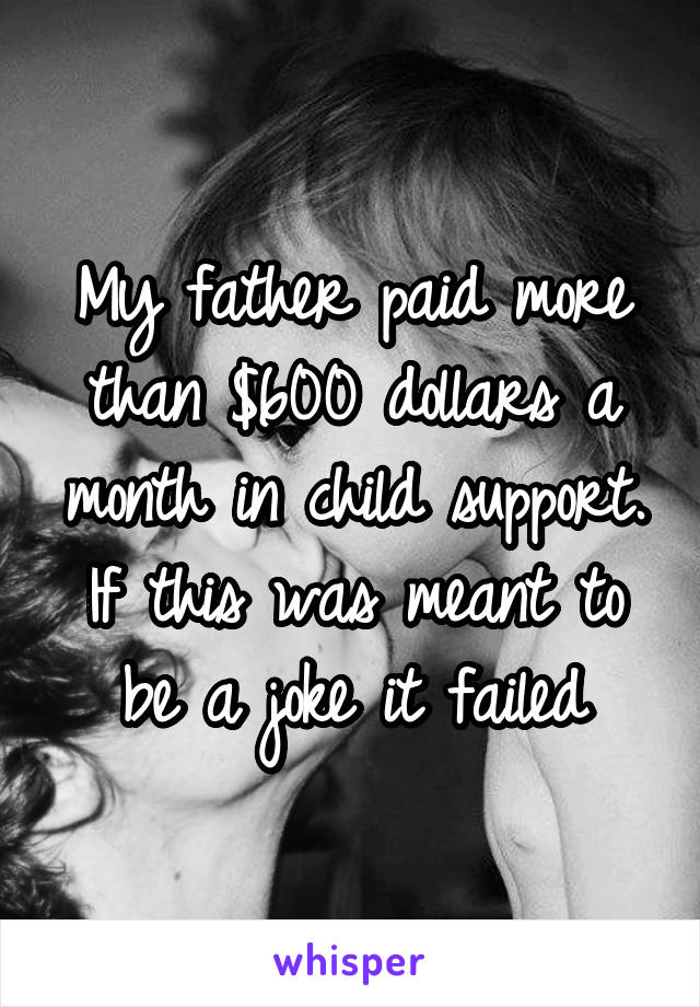 My father paid more than $600 dollars a month in child support. If this was meant to be a joke it failed