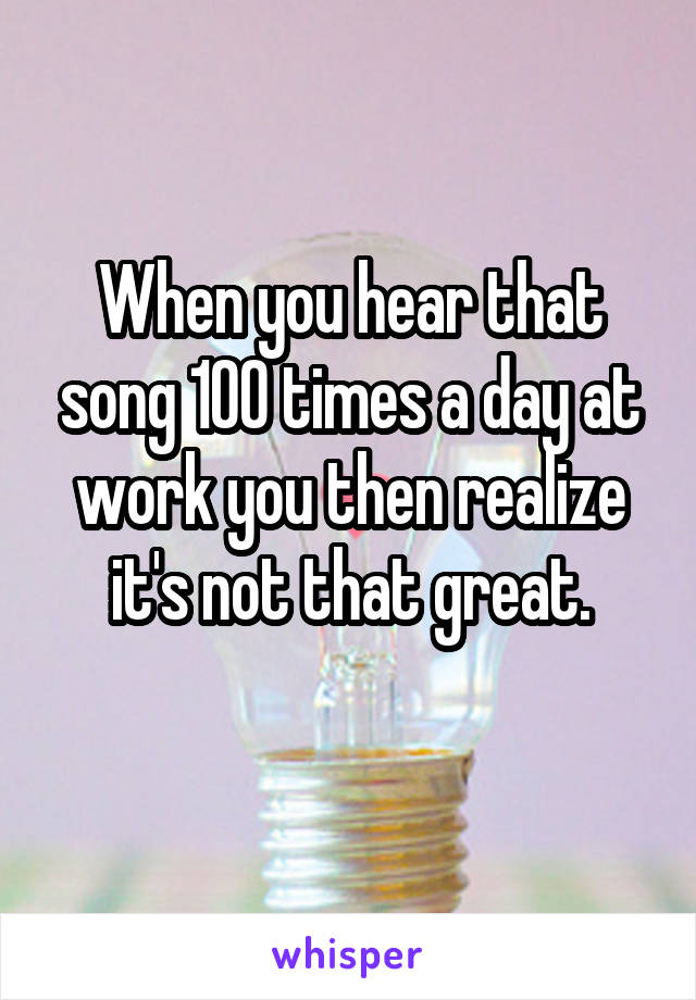 When you hear that song 100 times a day at work you then realize it's not that great.
