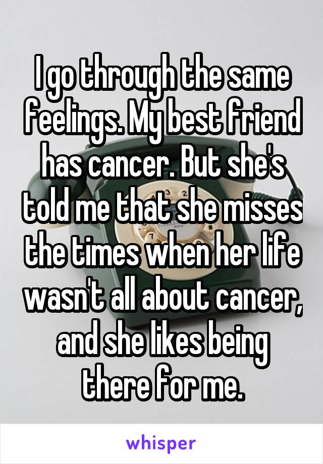 I go through the same feelings. My best friend has cancer. But she's told me that she misses the times when her life wasn't all about cancer, and she likes being there for me.