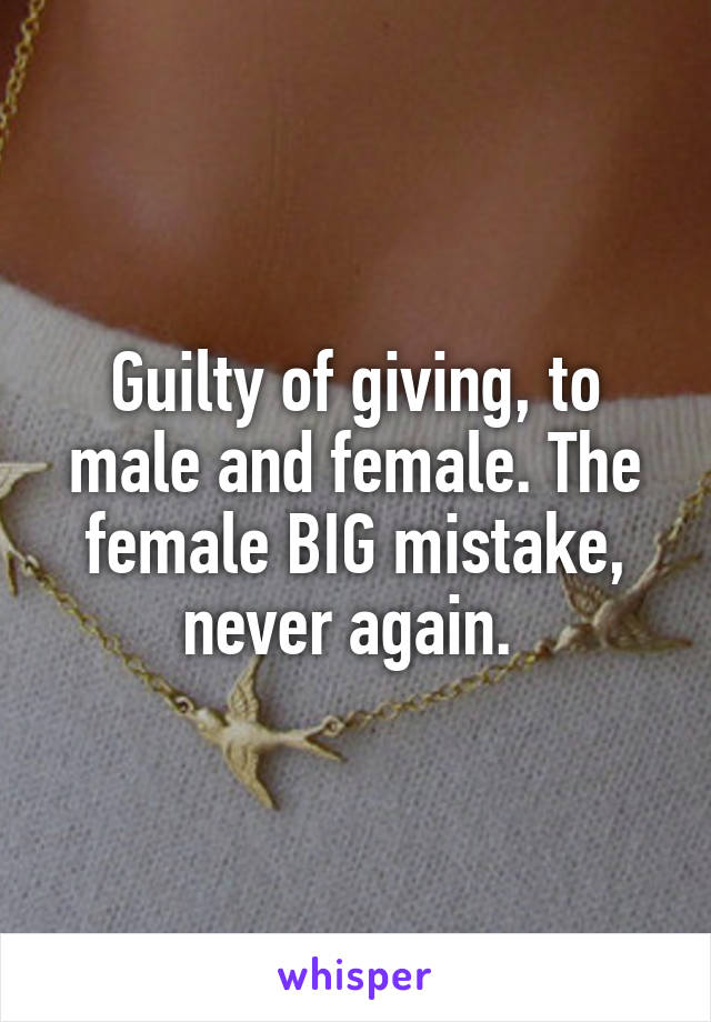 Guilty of giving, to male and female. The female BIG mistake, never again. 