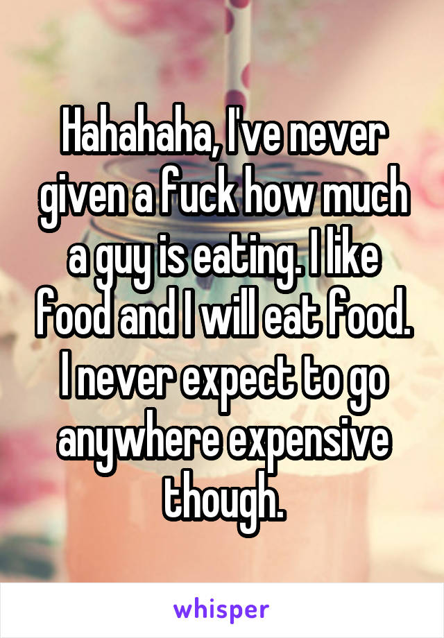 Hahahaha, I've never given a fuck how much a guy is eating. I like food and I will eat food. I never expect to go anywhere expensive though.