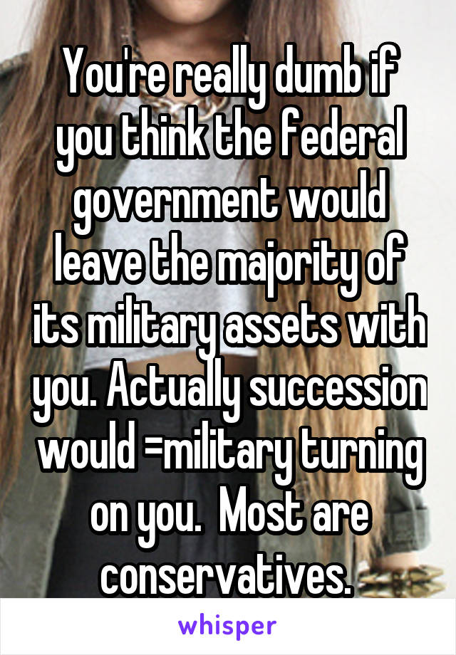 You're really dumb if you think the federal government would leave the majority of its military assets with you. Actually succession would =military turning on you.  Most are conservatives. 