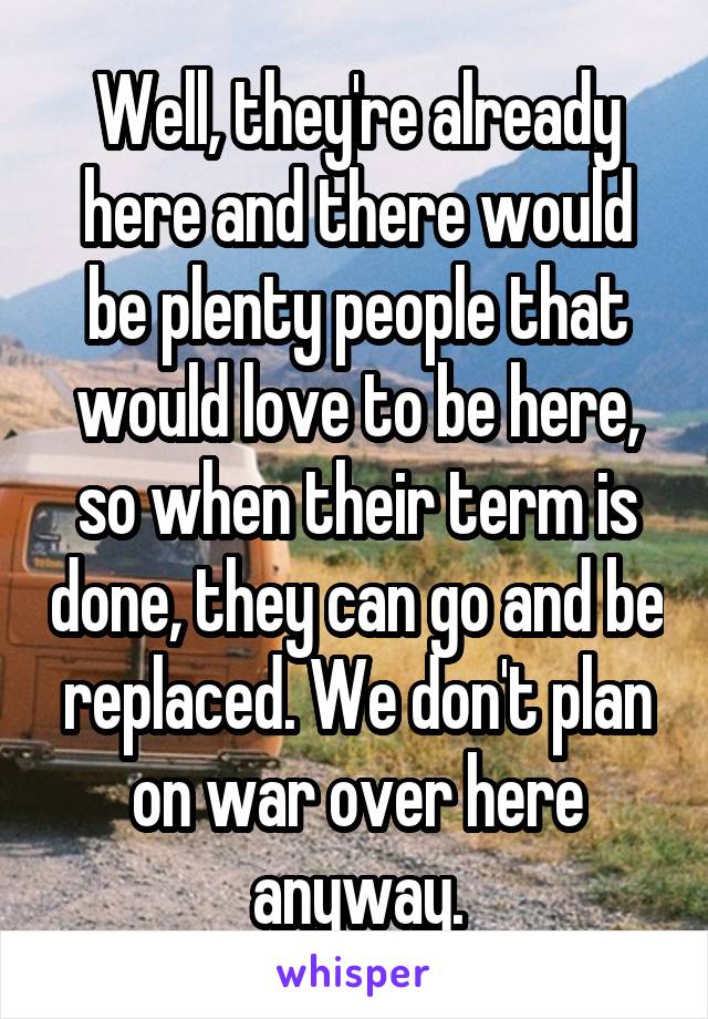 Well, they're already here and there would be plenty people that would love to be here, so when their term is done, they can go and be replaced. We don't plan on war over here anyway.