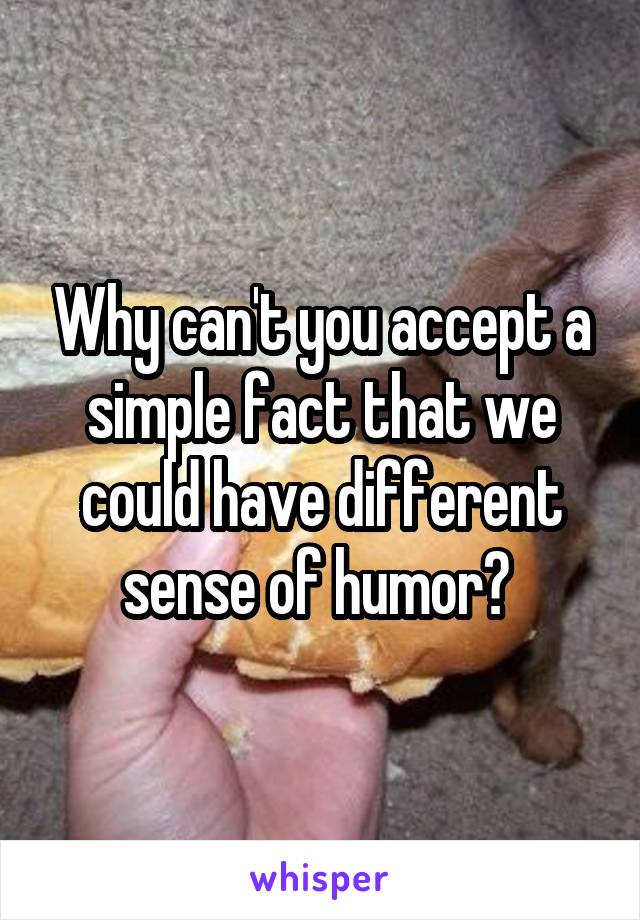 Why can't you accept a simple fact that we could have different sense of humor? 