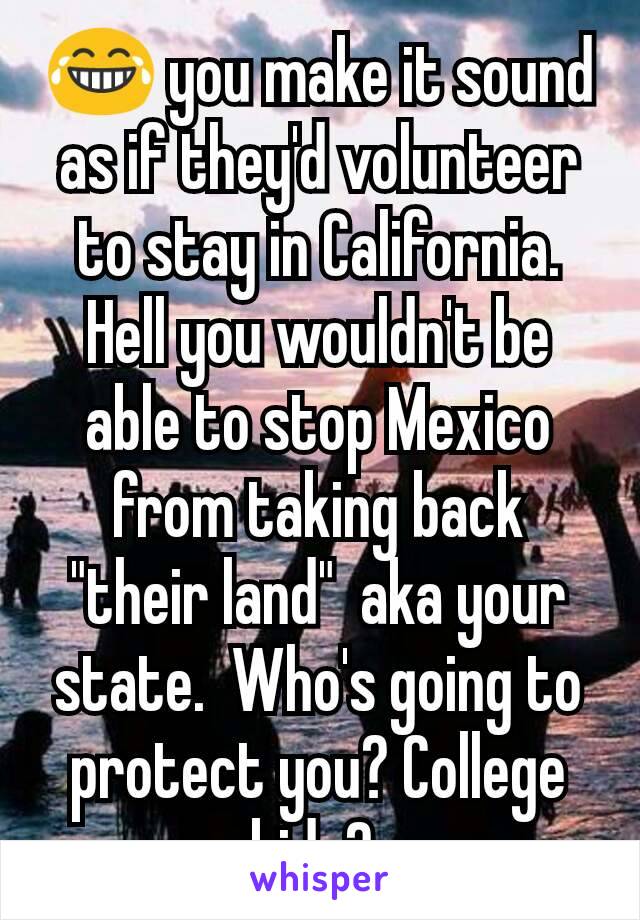 😂 you make it sound as if they'd volunteer to stay in California. Hell you wouldn't be able to stop Mexico from taking back "their land"  aka your state.  Who's going to protect you? College kids? 