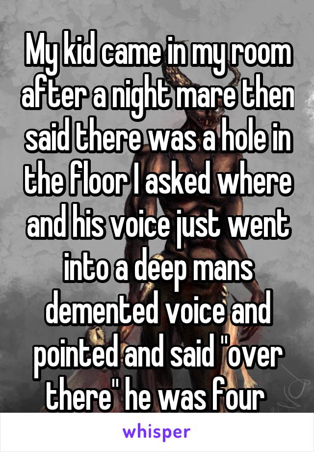 My kid came in my room after a night mare then said there was a hole in the floor I asked where and his voice just went into a deep mans demented voice and pointed and said "over there" he was four 