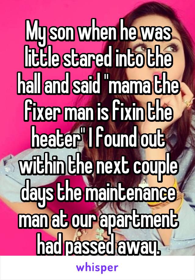 My son when he was little stared into the hall and said "mama the fixer man is fixin the heater" I found out within the next couple days the maintenance man at our apartment had passed away.