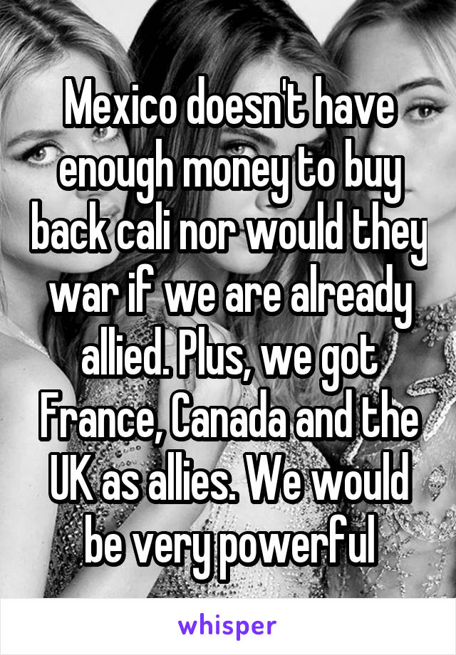 Mexico doesn't have enough money to buy back cali nor would they war if we are already allied. Plus, we got France, Canada and the UK as allies. We would be very powerful