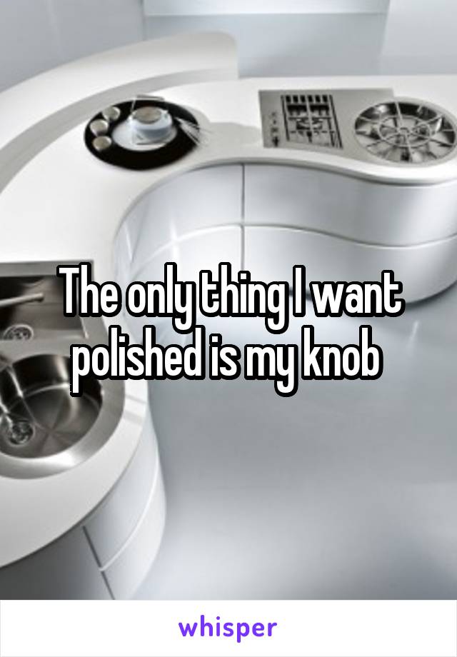 The only thing I want polished is my knob 