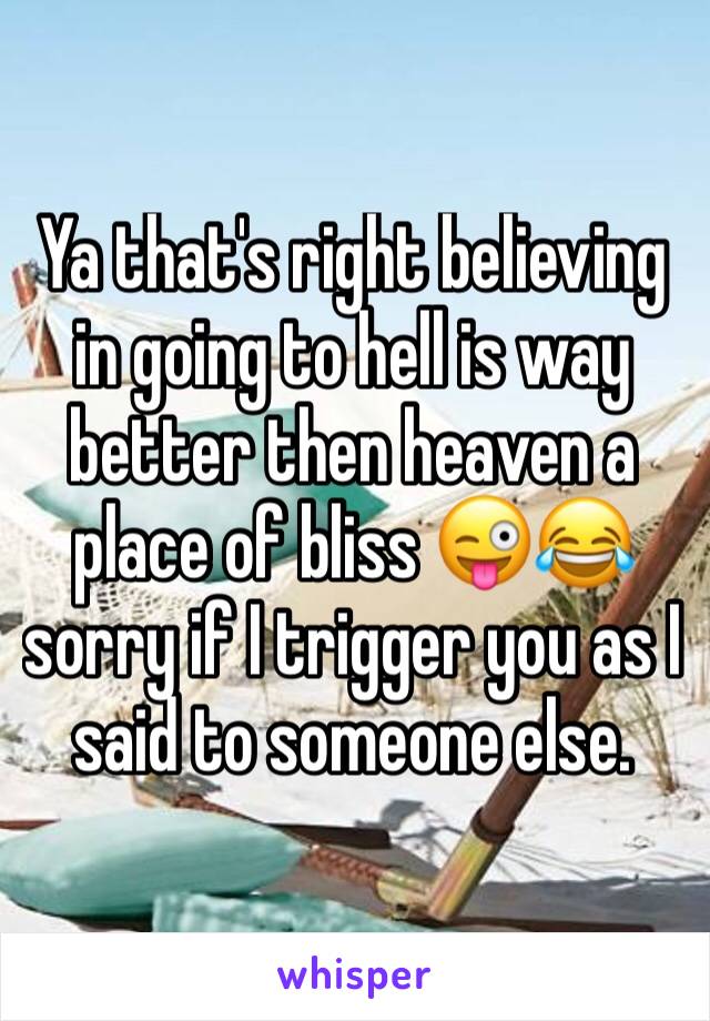 Ya that's right believing in going to hell is way better then heaven a place of bliss 😜😂sorry if I trigger you as I said to someone else.