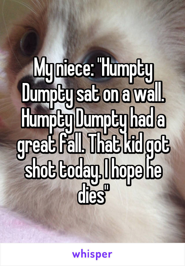 My niece: "Humpty Dumpty sat on a wall. Humpty Dumpty had a great fall. That kid got shot today. I hope he dies"