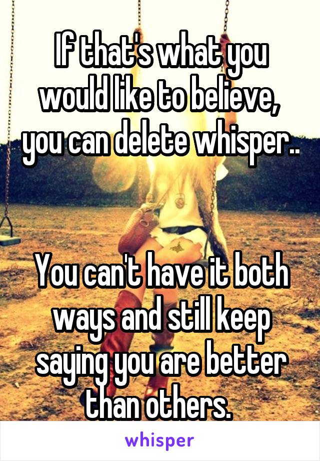 If that's what you would like to believe,  you can delete whisper.. 

You can't have it both ways and still keep saying you are better than others. 