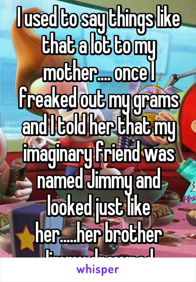 I used to say things like that a lot to my mother.... once I freaked out my grams and I told her that my imaginary friend was named Jimmy and looked just like her.....her brother Jimmy drowned.