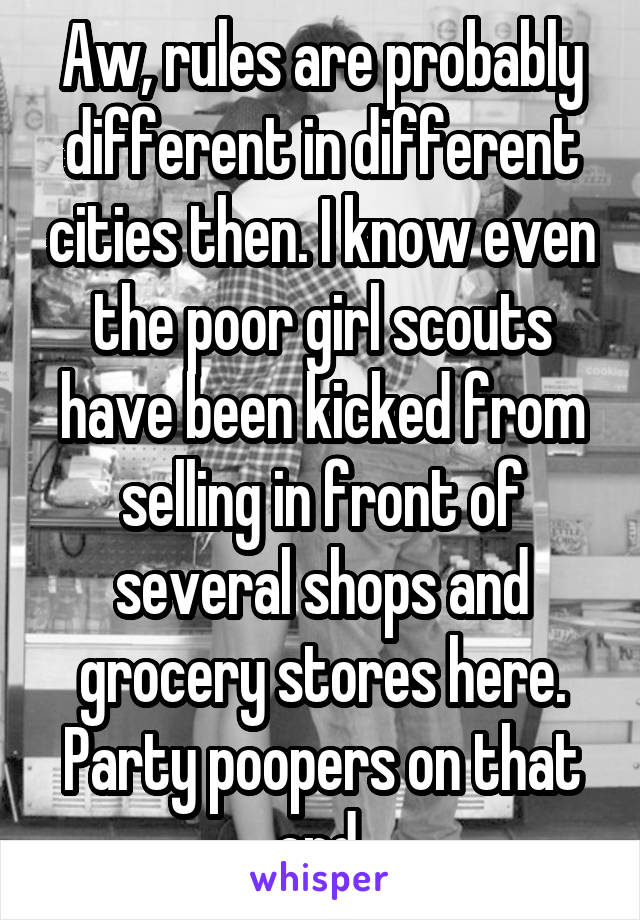 Aw, rules are probably different in different cities then. I know even the poor girl scouts have been kicked from selling in front of several shops and grocery stores here. Party poopers on that end.