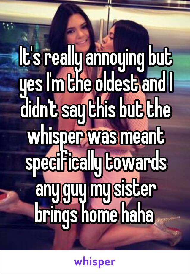 It's really annoying but yes I'm the oldest and I didn't say this but the whisper was meant specifically towards any guy my sister brings home haha 