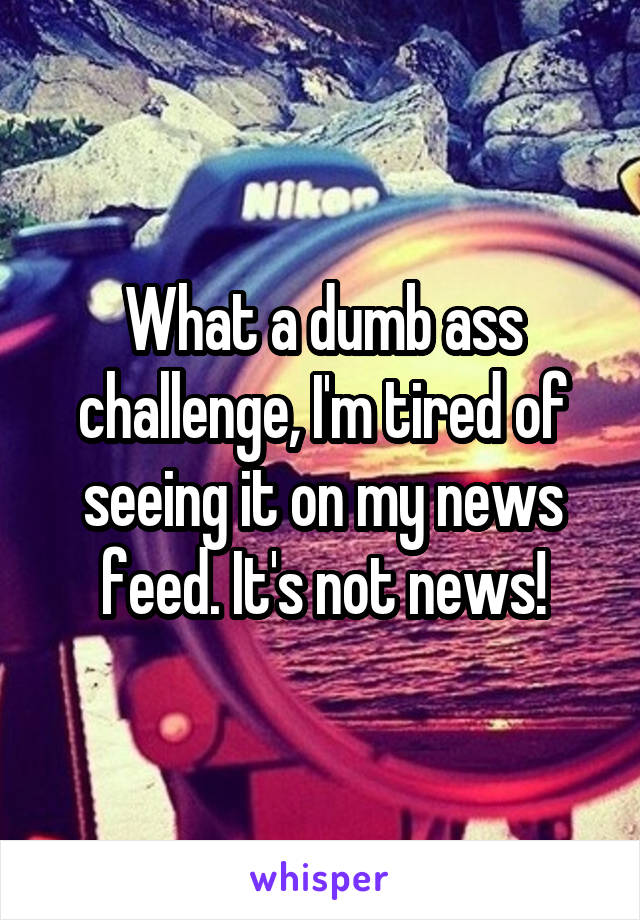 What a dumb ass challenge, I'm tired of seeing it on my news feed. It's not news!