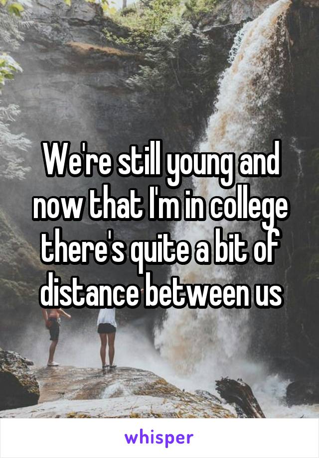 We're still young and now that I'm in college there's quite a bit of distance between us