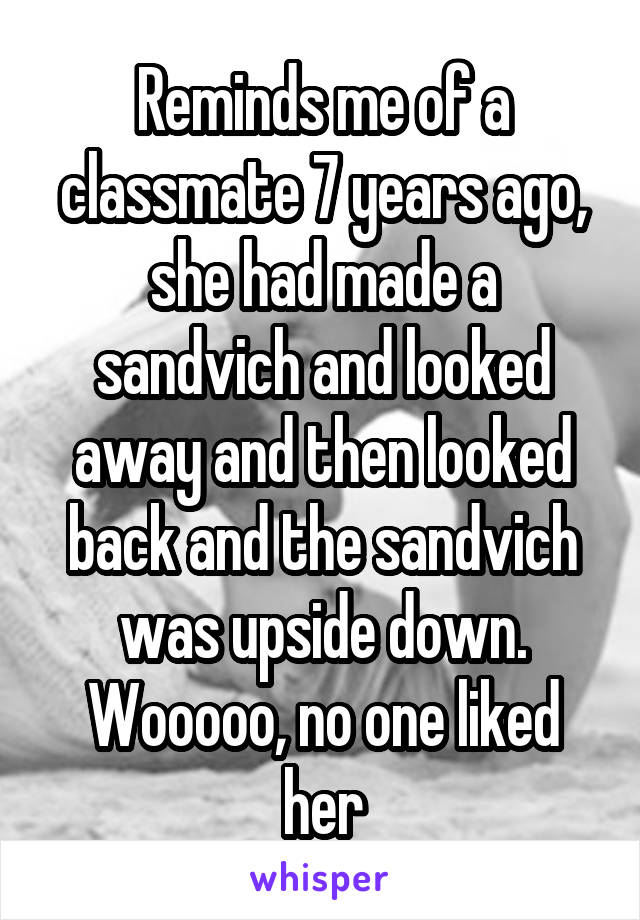 Reminds me of a classmate 7 years ago, she had made a sandvich and looked away and then looked back and the sandvich was upside down. Wooooo, no one liked her