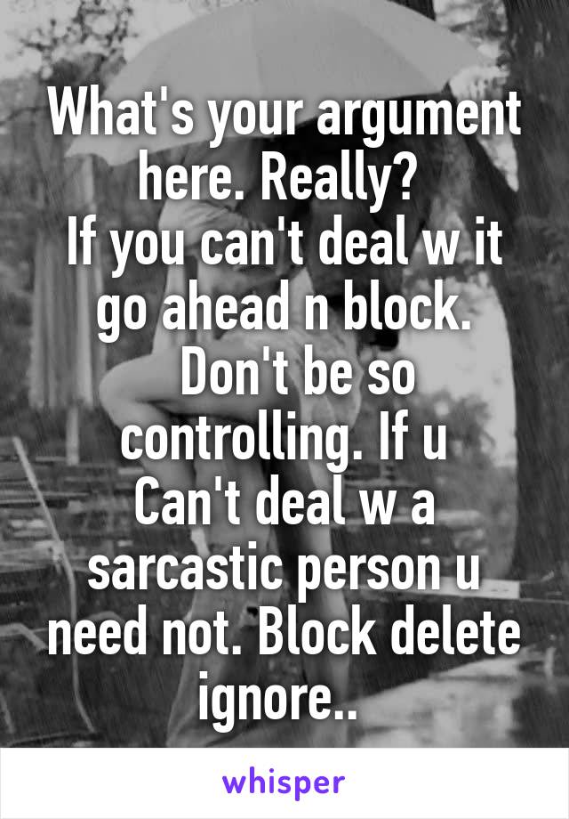 What's your argument here. Really? 
If you can't deal w it go ahead n block.
  Don't be so controlling. If u
Can't deal w a sarcastic person u need not. Block delete ignore.. 