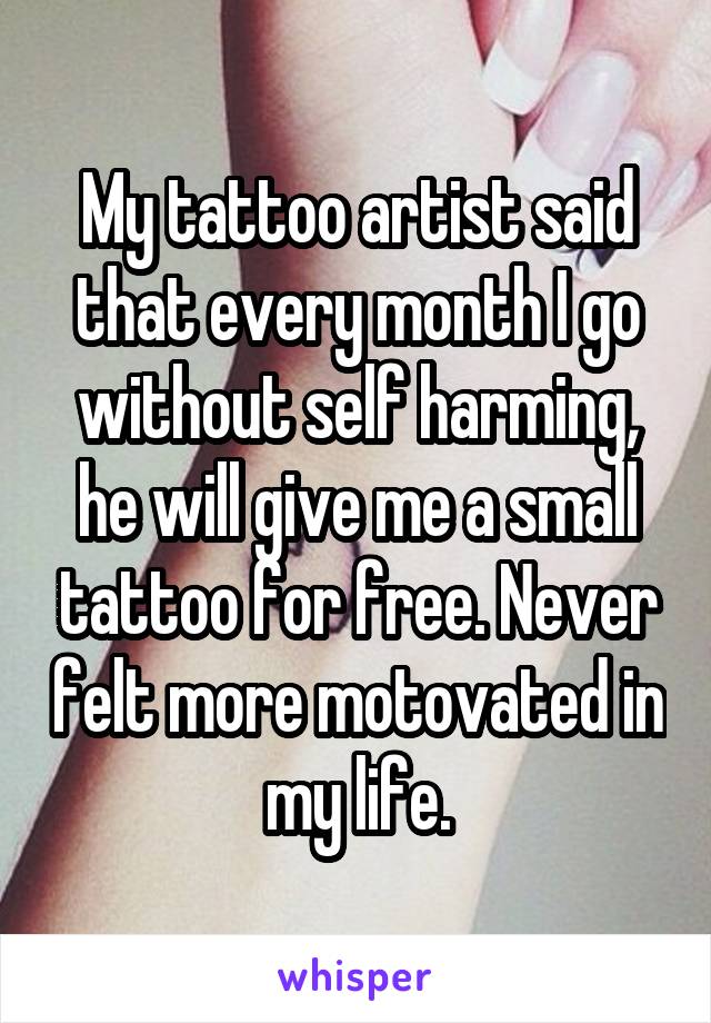My tattoo artist said that every month I go without self harming, he will give me a small tattoo for free. Never felt more motovated in my life.