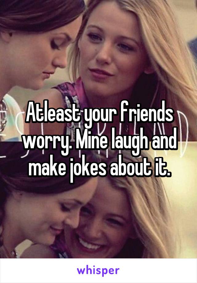 Atleast your friends worry. Mine laugh and make jokes about it.