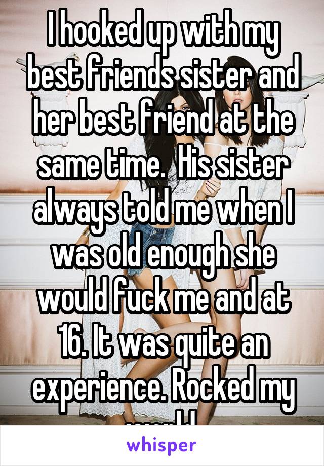 I hooked up with my best friends sister and her best friend at the same time.  His sister always told me when I was old enough she would fuck me and at 16. It was quite an experience. Rocked my world.