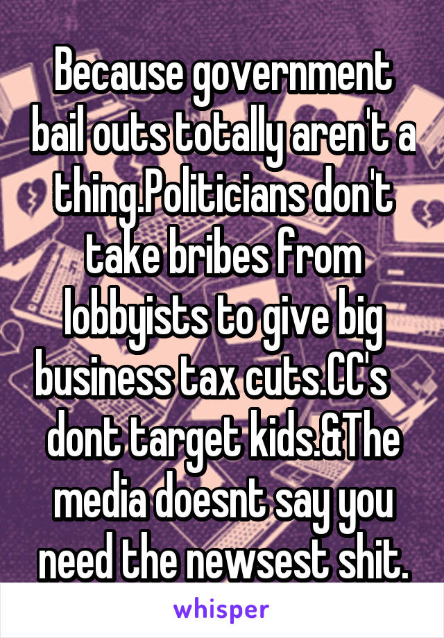 Because government bail outs totally aren't a thing.Politicians don't take bribes from lobbyists to give big business tax cuts.CC's    dont target kids.&The media doesnt say you need the newsest shit.