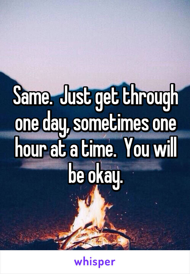 Same.  Just get through one day, sometimes one hour at a time.  You will be okay.