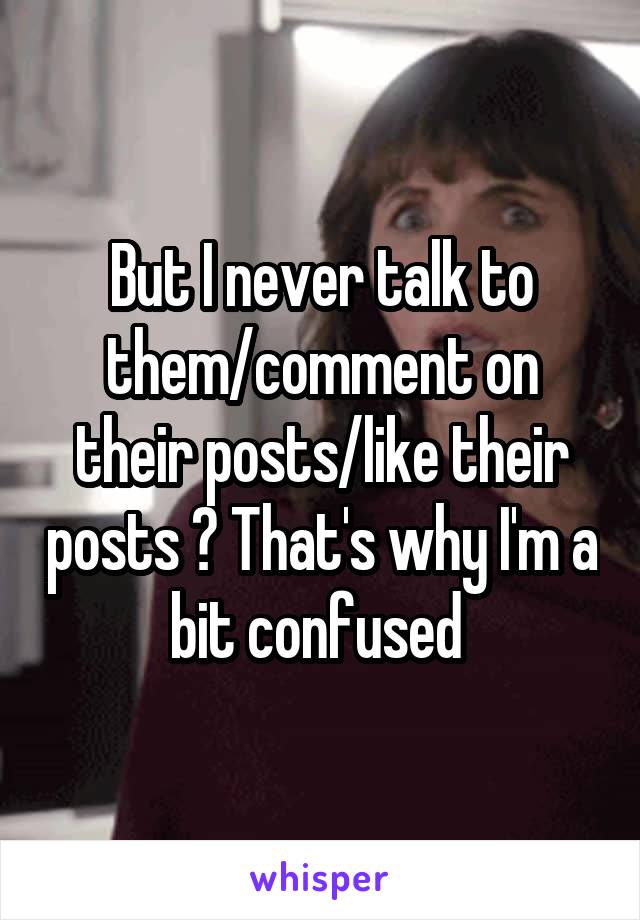 But I never talk to them/comment on their posts/like their posts ? That's why I'm a bit confused 