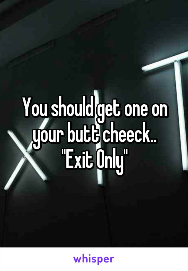 You should get one on your butt cheeck..
"Exit Only"