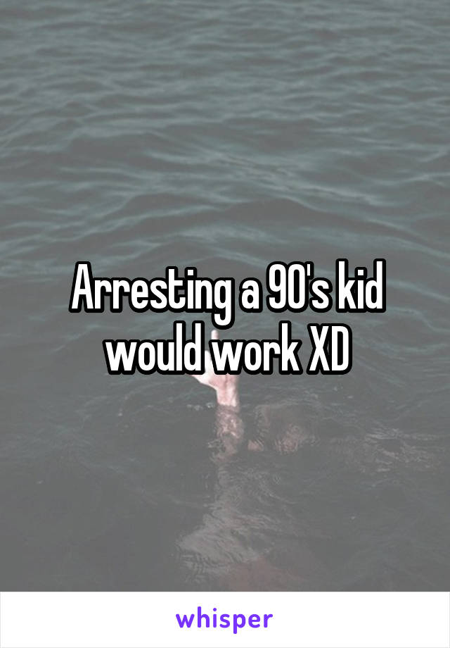 Arresting a 90's kid would work XD