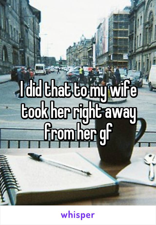 I did that to my wife took her right away from her gf