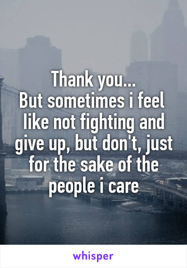 Thank you...
But sometimes i feel 
Iike not fighting and give up, but don't, just for the sake of the people i care