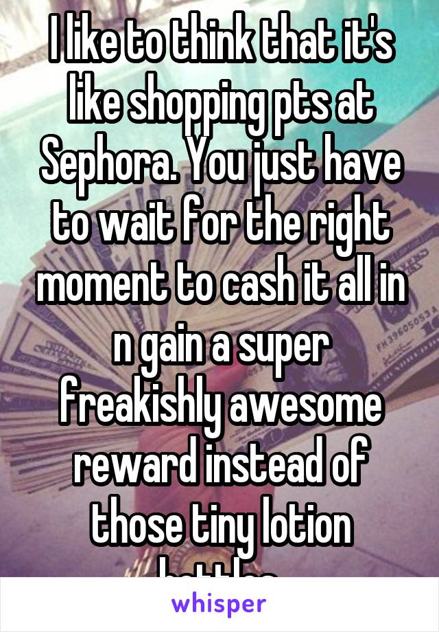 I like to think that it's like shopping pts at Sephora. You just have to wait for the right moment to cash it all in n gain a super freakishly awesome reward instead of those tiny lotion bottles.