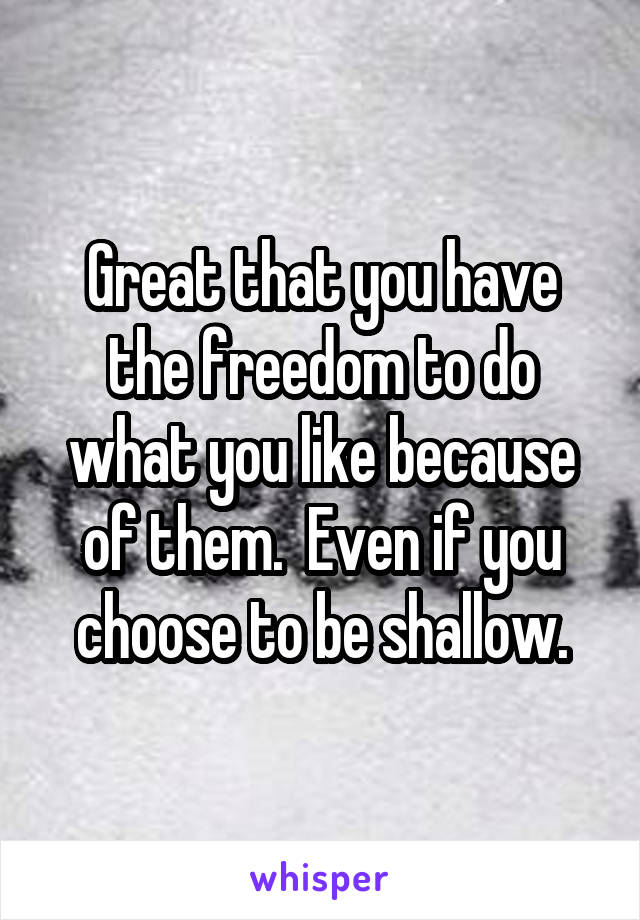 Great that you have the freedom to do what you like because of them.  Even if you choose to be shallow.