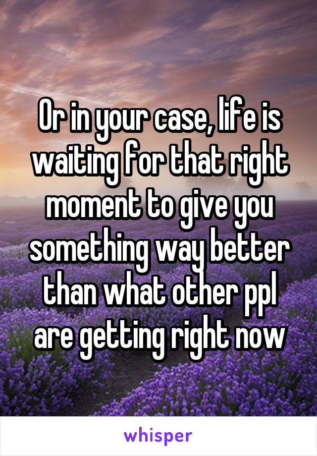 Or in your case, life is waiting for that right moment to give you something way better than what other ppl are getting right now