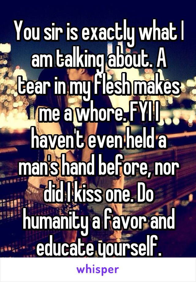 You sir is exactly what I am talking about. A tear in my flesh makes me a whore. FYI I haven't even held a man's hand before, nor did I kiss one. Do humanity a favor and educate yourself.